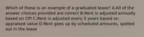 Which of these is an example of a graduated lease? A.All of the answer choices provided are correct B.Rent is adjusted annually based on CPI C.Rent is adjusted every 5 years based on appraised value D.Rent goes up by scheduled amounts, spelled out in the lease