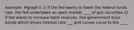 example- #graph k 1) if the fed wants to lower the federal funds rate, the fed undertakes an open market ____ of gov securities 2) If fed wants to increase bank reserves, Fed government buys bonds which drives interest rate ___ and curves curve to the ____