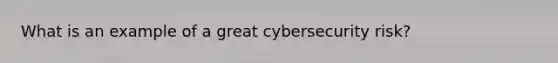 What is an example of a great cybersecurity risk?