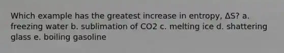 Which example has the greatest increase in entropy, ΔS? a. freezing water b. sublimation of CO2 c. melting ice d. shattering glass e. boiling gasoline