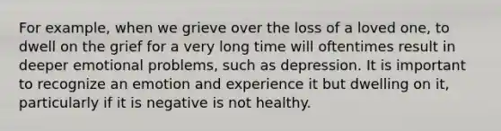 For example, when we grieve over the loss of a loved one, to dwell on the grief for a very long time will oftentimes result in deeper emotional problems, such as depression. It is important to recognize an emotion and experience it but dwelling on it, particularly if it is negative is not healthy.