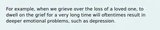 For example, when we grieve over the loss of a loved one, to dwell on the grief for a very long time will oftentimes result in deeper emotional problems, such as depression.