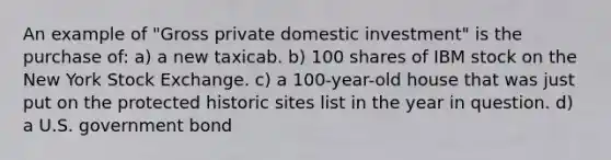 An example of "Gross private domestic investment" is the purchase of: a) a new taxicab. b) 100 shares of IBM stock on the New York Stock Exchange. c) a 100-year-old house that was just put on the protected historic sites list in the year in question. d) a U.S. government bond