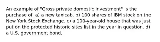 An example of "Gross private domestic investment" is the purchase of: a) a new taxicab. b) 100 shares of IBM stock on the New York Stock Exchange. c) a 100-year-old house that was just put on the protected historic sites list in the year in question. d) a U.S. government bond.