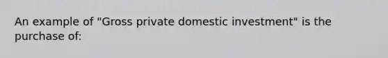 An example of "Gross private domestic investment" is the purchase of: