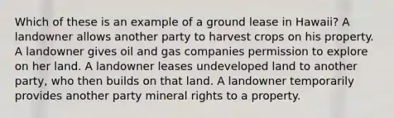 Which of these is an example of a ground lease in Hawaii? A landowner allows another party to harvest crops on his property. A landowner gives oil and gas companies permission to explore on her land. A landowner leases undeveloped land to another party, who then builds on that land. A landowner temporarily provides another party mineral rights to a property.