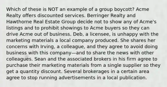 Which of these is NOT an example of a group boycott? Acme Realty offers discounted services. Berringer Realty and Hawthorne Real Estate Group decide not to show any of Acme's listings and to prohibit showings to Acme buyers so they can drive Acme out of business. Deb, a licensee, is unhappy with the marketing materials a local company produced. She shares her concerns with Irving, a colleague, and they agree to avoid doing business with this company—and to share the news with other colleagues. Sean and the associated brokers in his firm agree to purchase their marketing materials from a single supplier so they get a quantity discount. Several brokerages in a certain area agree to stop running advertisements in a local publication.