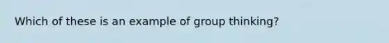 Which of these is an example of group thinking?