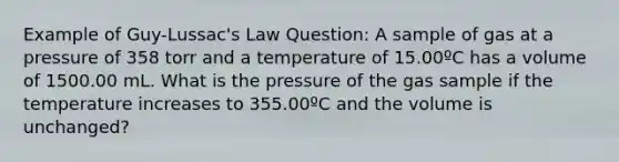 Example of Guy-Lussac's Law Question: A sample of gas at a pressure of 358 torr and a temperature of 15.00ºC has a volume of 1500.00 mL. What is the pressure of the gas sample if the temperature increases to 355.00ºC and the volume is unchanged?