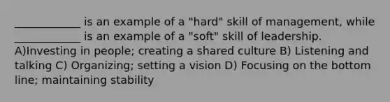 ____________ is an example of a "hard" skill of management, while ____________ is an example of a "soft" skill of leadership. A)Investing in people; creating a shared culture B) Listening and talking C) Organizing; setting a vision D) Focusing on the bottom line; maintaining stability