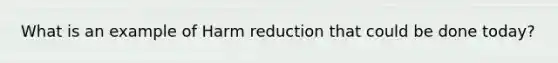 What is an example of Harm reduction that could be done today?