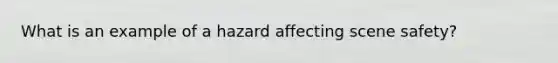 What is an example of a hazard affecting scene safety?