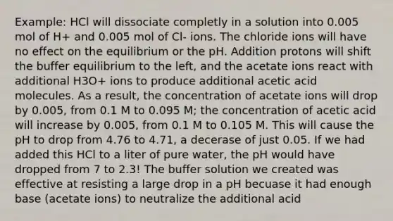 Example: HCl will dissociate completly in a solution into 0.005 mol of H+ and 0.005 mol of Cl- ions. The chloride ions will have no effect on the equilibrium or the pH. Addition protons will shift the buffer equilibrium to the left, and the acetate ions react with additional H3O+ ions to produce additional acetic acid molecules. As a result, the concentration of acetate ions will drop by 0.005, from 0.1 M to 0.095 M; the concentration of acetic acid will increase by 0.005, from 0.1 M to 0.105 M. This will cause the pH to drop from 4.76 to 4.71, a decerase of just 0.05. If we had added this HCl to a liter of pure water, the pH would have dropped from 7 to 2.3! The buffer solution we created was effective at resisting a large drop in a pH becuase it had enough base (acetate ions) to neutralize the additional acid