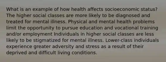 What is an example of how health affects socioeconomic status? The higher social classes are more likely to be diagnosed and treated for mental illness. Physical and mental health problems limit the opportunity to pursue education and vocational training and/or employment Individuals in higher social classes are less likely to be stigmatized for mental illness. Lower-class individuals experience greater adversity and stress as a result of their deprived and difficult living conditions.