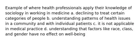 Example of where health professionals apply their knowledge of sociology in working in medicine a. declining to treat certain categories of people b. understanding patterns of health issues in a community and with individual patients c. it is not applicable in medical practice d. understanding that factors like race, class, and gender have no effect on well-being