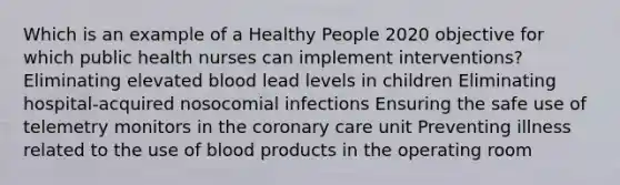 Which is an example of a Healthy People 2020 objective for which public health nurses can implement interventions? Eliminating elevated blood lead levels in children Eliminating hospital-acquired nosocomial infections Ensuring the safe use of telemetry monitors in the coronary care unit Preventing illness related to the use of blood products in the operating room