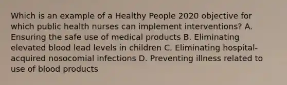 Which is an example of a Healthy People 2020 objective for which public health nurses can implement interventions? A. Ensuring the safe use of medical products B. Eliminating elevated blood lead levels in children C. Eliminating hospital-acquired nosocomial infections D. Preventing illness related to use of blood products