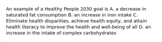 An example of a Healthy People 2030 goal is A. a decrease in saturated fat consumption B. an increase in iron intake C. Eliminate health disparities, achieve health equity, and attain health literacy to improve the health and well-being of all D. an increase in the intake of complex carbohydrates