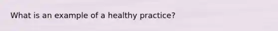 What is an example of a healthy practice?