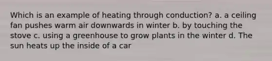 Which is an example of heating through conduction? a. a ceiling fan pushes warm air downwards in winter b. by touching the stove c. using a greenhouse to grow plants in the winter d. The sun heats up the inside of a car