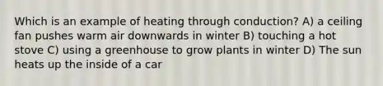 Which is an example of heating through conduction? A) a ceiling fan pushes warm air downwards in winter B) touching a hot stove C) using a greenhouse to grow plants in winter D) The sun heats up the inside of a car