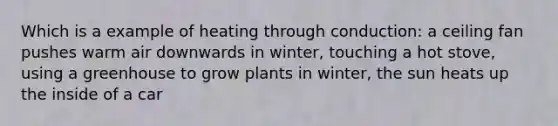 Which is a example of heating through conduction: a ceiling fan pushes warm air downwards in winter, touching a hot stove, using a greenhouse to grow plants in winter, the sun heats up the inside of a car