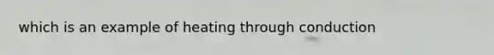 which is an example of heating through conduction
