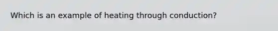Which is an example of heating through conduction?