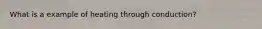 What is a example of heating through conduction?