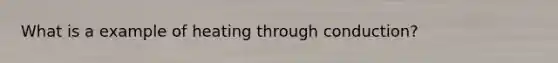 What is a example of heating through conduction?