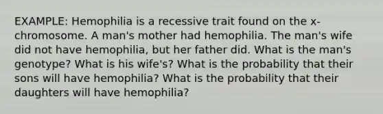 EXAMPLE: Hemophilia is a recessive trait found on the x-chromosome. A man's mother had hemophilia. The man's wife did not have hemophilia, but her father did. What is the man's genotype? What is his wife's? What is the probability that their sons will have hemophilia? What is the probability that their daughters will have hemophilia?