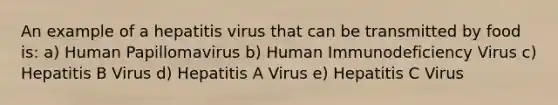 An example of a hepatitis virus that can be transmitted by food is: a) Human Papillomavirus b) Human Immunodeficiency Virus c) Hepatitis B Virus d) Hepatitis A Virus e) Hepatitis C Virus