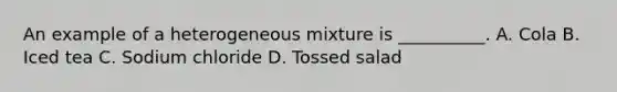 An example of a heterogeneous mixture is __________. A. Cola B. Iced tea C. Sodium chloride D. Tossed salad