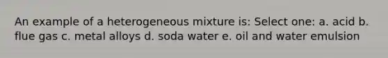 An example of a heterogeneous mixture is: Select one: a. acid b. flue gas c. metal alloys d. soda water e. oil and water emulsion