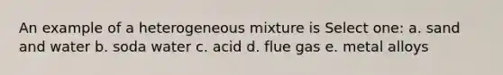 An example of a heterogeneous mixture is Select one: a. sand and water b. soda water c. acid d. flue gas e. metal alloys