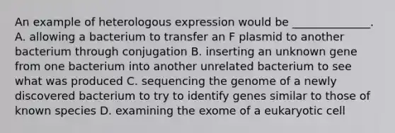 An example of heterologous expression would be ______________. A. allowing a bacterium to transfer an F plasmid to another bacterium through conjugation B. inserting an unknown gene from one bacterium into another unrelated bacterium to see what was produced C. sequencing the genome of a newly discovered bacterium to try to identify genes similar to those of known species D. examining the exome of a eukaryotic cell