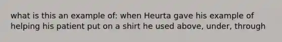 what is this an example of: when Heurta gave his example of helping his patient put on a shirt he used above, under, through