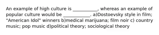 An example of high culture is ___________, whereas an example of popular culture would be ____________. a)Dostoevsky style in film; "American Idol" winners b)medical marijuana; film noir c) country music; pop music d)political theory; sociological theory