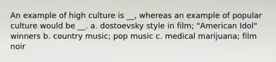 An example of high culture is __, whereas an example of popular culture would be __. a. dostoevsky style in film; "American Idol" winners b. country music; pop music c. medical marijuana; film noir