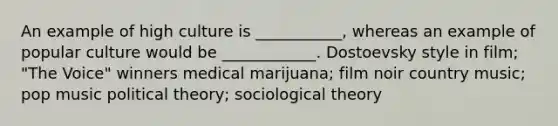 An example of high culture is ___________, whereas an example of popular culture would be ____________. Dostoevsky style in film; "The Voice" winners medical marijuana; film noir country music; pop music political theory; sociological theory