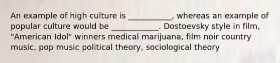 An example of high culture is ___________, whereas an example of popular culture would be ____________. Dostoevsky style in film, "American Idol" winners medical marijuana, film noir country music, pop music political theory, sociological theory