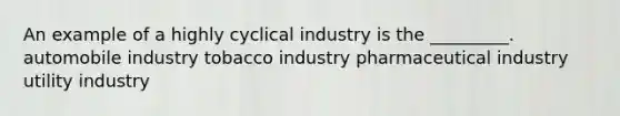 An example of a highly cyclical industry is the _________. automobile industry tobacco industry pharmaceutical industry utility industry