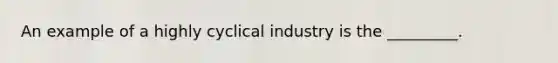 An example of a highly cyclical industry is the _________.