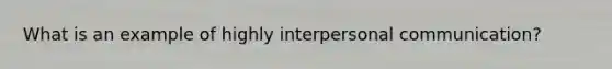 What is an example of highly <a href='https://www.questionai.com/knowledge/kYcZI9dsWF-interpersonal-communication' class='anchor-knowledge'>interpersonal communication</a>?