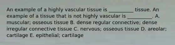 An example of a highly vascular tissue is __________ tissue. An example of a tissue that is not highly vascular is __________. A. muscular; osseous tissue B. dense regular connective; dense irregular connective tissue C. nervous; osseous tissue D. areolar; cartilage E. epithelial; cartilage