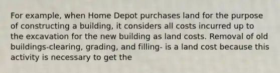 For example, when Home Depot purchases land for the purpose of constructing a building, it considers all costs incurred up to the excavation for the new building as land costs. Removal of old buildings-clearing, grading, and filling- is a land cost because this activity is necessary to get the