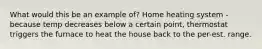 What would this be an example of? Home heating system - because temp decreases below a certain point, thermostat triggers the furnace to heat the house back to the per-est. range.