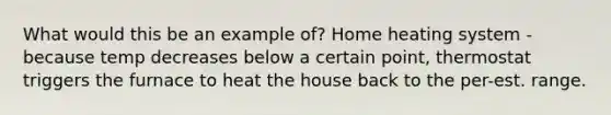 What would this be an example of? Home heating system - because temp decreases below a certain point, thermostat triggers the furnace to heat the house back to the per-est. range.