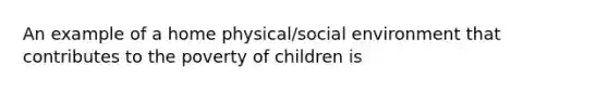 An example of a home physical/social environment that contributes to the poverty of children is