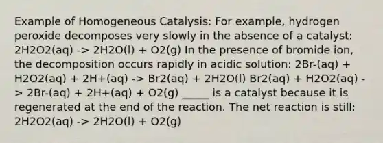 Example of Homogeneous Catalysis: For example, hydrogen peroxide decomposes very slowly in the absence of a catalyst: 2H2O2(aq) -> 2H2O(l) + O2(g) In the presence of bromide ion, the decomposition occurs rapidly in acidic solution: 2Br-(aq) + H2O2(aq) + 2H+(aq) -> Br2(aq) + 2H2O(l) Br2(aq) + H2O2(aq) -> 2Br-(aq) + 2H+(aq) + O2(g) _____ is a catalyst because it is regenerated at the end of the reaction. The net reaction is still: 2H2O2(aq) -> 2H2O(l) + O2(g)